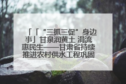 「“三抓三促”身边事」甘泉润黄土 涓流惠民生——甘肃省持续推进农村供水工程巩固提升项目建设