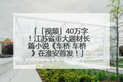 「视频」40万字！江苏省重大题材长篇小说《车桥 车桥》在淮安首发！