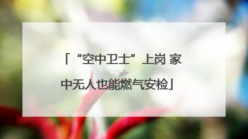 “空中卫士”上岗 家中无人也能燃气安检