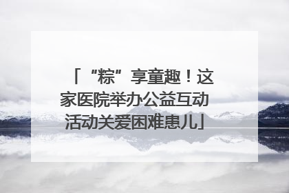 “粽”享童趣！这家医院举办公益互动活动关爱困难患儿