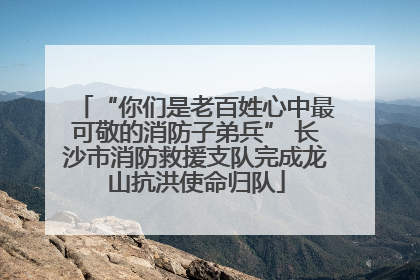“你们是老百姓心中最可敬的消防子弟兵” 长沙市消防救援支队完成龙山抗洪使命归队