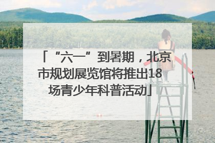 “六一”到暑期，北京市规划展览馆将推出18场青少年科普活动