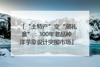 “土特产”变“潮礼盒”：300年老品种洋芋靠设计突围市场