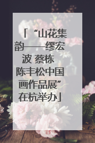 “山花集韵——缪宏波 蔡栋 陈丰松中国画作品展”在杭举办