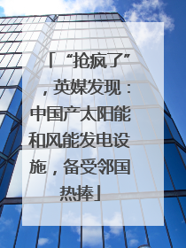“抢疯了”，英媒发现：中国产太阳能和风能发电设施，备受邻国热捧