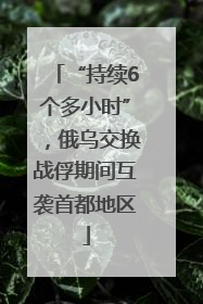 “持续6个多小时”，俄乌交换战俘期间互袭首都地区