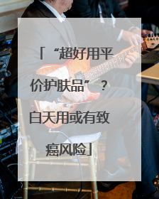 “超好用平价护肤品”？白天用或有致癌风险