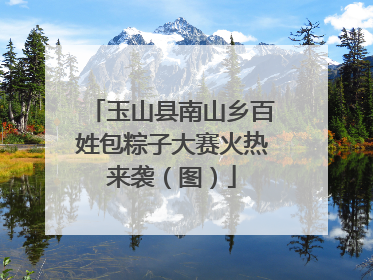 玉山县南山乡百姓包粽子大赛火热来袭（图）
