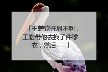 王楚钦开局不利，王皓带他去换了件球衣，然后……
