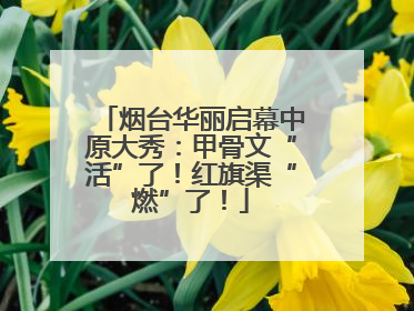 烟台华丽启幕中原大秀：甲骨文“活”了！红旗渠“燃”了！