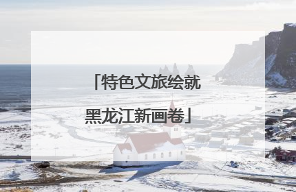 特色文旅绘就黑龙江新画卷
