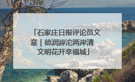 石家庄日报评论员文章｜德润滹沱两岸清 文明花开幸福城