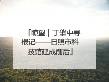 瞭望｜丁肇中寻根记——日照市科技馆建成前后