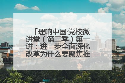 理响中国·党校微讲堂（第二季）第一讲：进一步全面深化改革为什么要聚焦推进中国式现代化