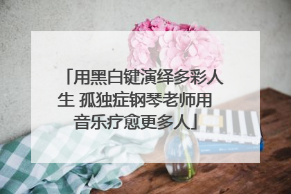 用黑白键演绎多彩人生 孤独症钢琴老师用音乐疗愈更多人