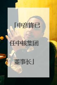 申彦锋已任中核集团董事长