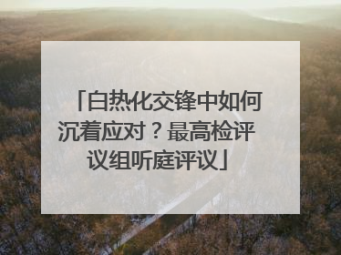 白热化交锋中如何沉着应对？最高检评议组听庭评议