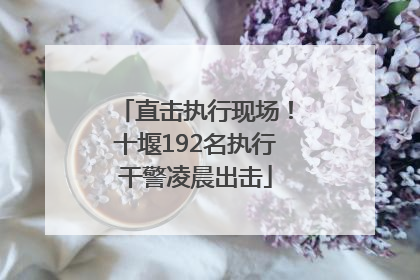 直击执行现场！十堰192名执行干警凌晨出击