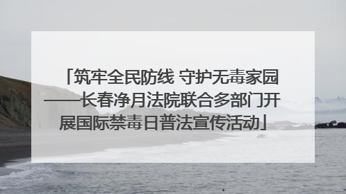筑牢全民防线 守护无毒家园——长春净月法院联合多部门开展国际禁毒日普法宣传活动