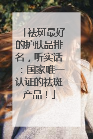 祛斑最好的护肤品排名，听实话：国家唯一认证的祛斑产品！