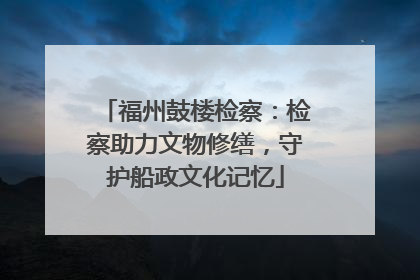 福州鼓楼检察：检察助力文物修缮，守护船政文化记忆
