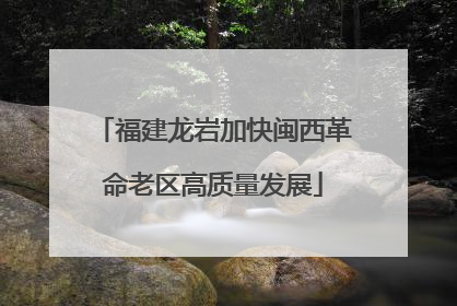 福建龙岩加快闽西革命老区高质量发展