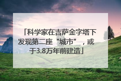 科学家在吉萨金字塔下发现第二座“城市”，或于3.8万年前建造
