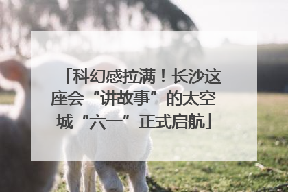 科幻感拉满！长沙这座会“讲故事”的太空城“六一”正式启航