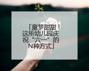 童梦甜甜！这所幼儿园庆祝“六一”的N种方式