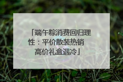端午粽消费回归理性：平价散装热销 高价礼盒遇冷