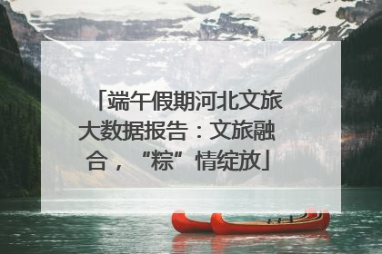 端午假期河北文旅大数据报告：文旅融合，“粽”情绽放