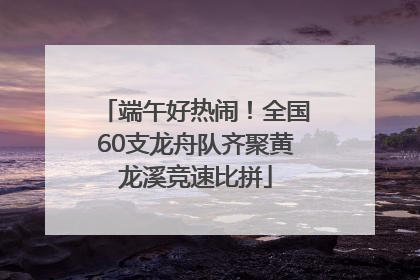 端午好热闹！全国60支龙舟队齐聚黄龙溪竞速比拼