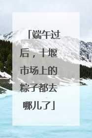 端午过后，十堰市场上的粽子都去哪儿了