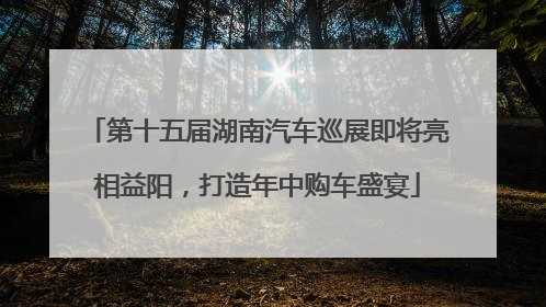 第十五届湖南汽车巡展即将亮相益阳，打造年中购车盛宴