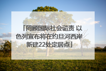罔顾国际社会谴责 以色列宣布将在约旦河西岸新建22处定居点
