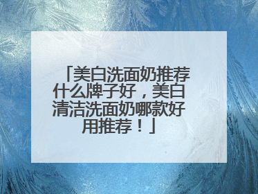 美白洗面奶推荐什么牌子好，美白清洁洗面奶哪款好用推荐！