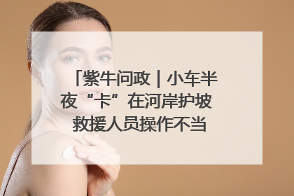 紫牛问政｜小车半夜“卡”在河岸护坡 救援人员操作不当致小车翻下河，然后直接走人了