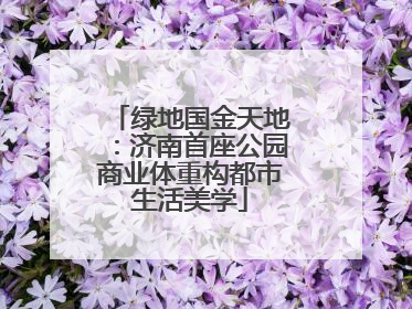 绿地国金天地：济南首座公园商业体重构都市生活美学