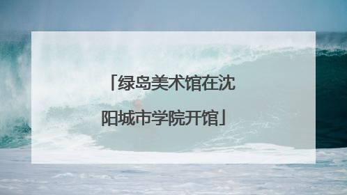 绿岛美术馆在沈阳城市学院开馆
