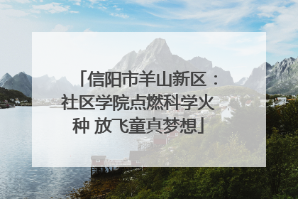 信阳市羊山新区：社区学院点燃科学火种 放飞童真梦想