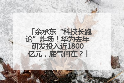 余承东“科技长跑论”炸场！华为去年研发投入近1800亿元，底气何在？