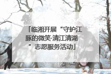 临湘开展“守护江豚的微笑·清江清湖”志愿服务活动