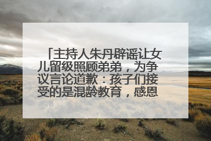 主持人朱丹辟谣让女儿留级照顾弟弟，为争议言论道歉：孩子们接受的是混龄教育，感恩每一条批评
