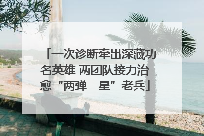 一次诊断牵出深藏功名英雄 两团队接力治愈“两弹一星”老兵