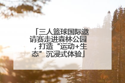 三人篮球国际邀请赛走进森林公园，打造“运动+生态”沉浸式体验