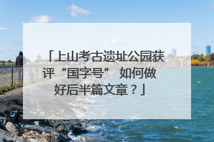上山考古遗址公园获评“国字号” 如何做好后半篇文章？