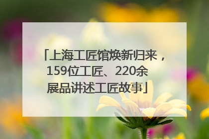 上海工匠馆焕新归来，159位工匠、220余展品讲述工匠故事