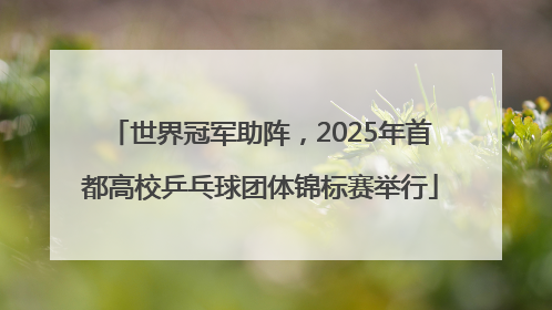 世界冠军助阵，2025年首都高校乒乓球团体锦标赛举行