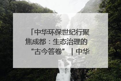 中华环保世纪行聚焦成都：生态治理的“古今答卷”｜中华环保世纪行