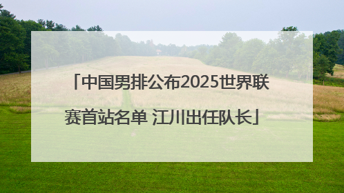 中国男排公布2025世界联赛首站名单 江川出任队长
